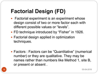 Factorial Design (FD)
 Factorial experiment is an experiment whose
design consist of two or more factor each with
different possible values or “levels”.
 FD technique introduced by “Fisher” in 1926.
 Factorial design applied in optimization
techniques.
 Factors : Factors can be “Quantitative” (numerical
number) or they are qualitative. They may be
names rather than numbers like Method 1, site B,
or present or absent .
05-04-201818
 