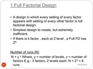 1.Full Factorial Design
 A design in which every setting of every factor
appears with setting of every other factor is full
factorial design.
 Simplest design to create, but extremely
inefficient.
 If there is k factor , each at Z level , a Full FD has
ZK
Number of runs (N)
N = y x Where, y = number of levels, x = number of
factors E.g.- 3 factors, 2 levels each, N = 23 = 8
runs 05-04-201821
 