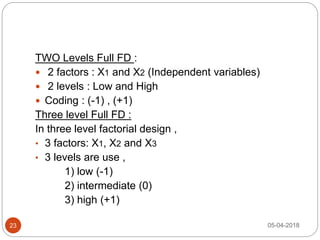 TWO Levels Full FD :
 2 factors : X1 and X2 (Independent variables)
 2 levels : Low and High
 Coding : (-1) , (+1)
Three level Full FD :
In three level factorial design ,
• 3 factors: X1, X2 and X3
• 3 levels are use ,
1) low (-1)
2) intermediate (0)
3) high (+1)
05-04-201823
 