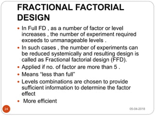 FRACTIONAL FACTORIAL
DESIGN
 In Full FD , as a number of factor or level
increases , the number of experiment required
exceeds to unmanageable levels .
 In such cases , the number of experiments can
be reduced systemically and resulting design is
called as Fractional factorial design (FFD).
 Applied if no. of factor are more than 5 .
 Means “less than full”
 Levels combinations are chosen to provide
sufficient information to determine the factor
effect
 More efficient
05-04-201824
 