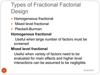 Types of Fractional Factorial
Design
 Homogeneous fractional
 Mixed level fractional
 Plackett-Burman
Homogenous fractional
Useful when large number of factors must be
screened
Mixed level fractional
Useful when variety of factors need to be
evaluated for main effects and higher level
interactions can be assumed to be negligible.
05-04-201825
 