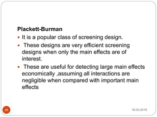 Plackett-Burman
 It is a popular class of screening design.
 These designs are very efficient screening
designs when only the main effects are of
interest.
 These are useful for detecting large main effects
economically ,assuming all interactions are
negligible when compared with important main
effects
18.03.201826
 