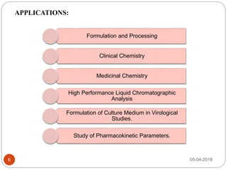 6
Formulation and Processing
Clinical Chemistry
Medicinal Chemistry
High Performance Liquid Chromatographic
Analysis
Formulation of Culture Medium in Virological
Studies.
Study of Pharmacokinetic Parameters.
APPLICATIONS:
05-04-2018
 
