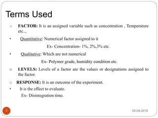 Terms Used
7
o FACTOR: It is an assigned variable such as concentration , Temperature
etc..,
• Quantitative: Numerical factor assigned to it
Ex- Concentration- 1%, 2%,3% etc.
• Qualitative: Which are not numerical
Ex- Polymer grade, humidity condition etc.
o LEVELS: Levels of a factor are the values or designations assigned to
the factor.
o RESPONSE: It is an outcome of the experiment.
• It is the effect to evaluate.
Ex- Disintegration time.
05-04-2018
 