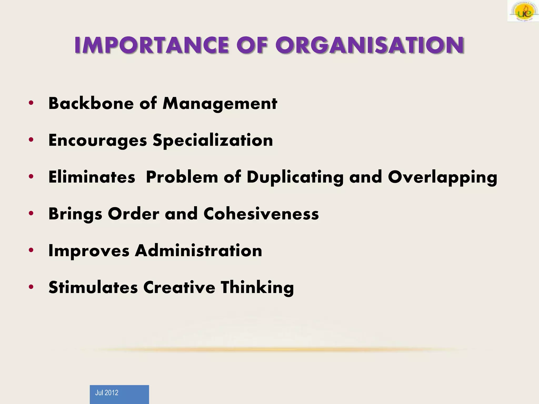 Jul 2012
IMPORTANCE OF ORGANISATION
• Backbone of Management
• Encourages Specialization
• Eliminates Problem of Duplicating and Overlapping
• Brings Order and Cohesiveness
• Improves Administration
• Stimulates Creative Thinking
 