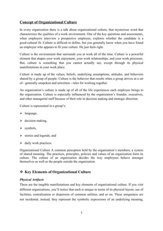 Concept of Organizational Culture
In every organization there is a talk about organizational culture, that mysterious word that
characterizes the qualities of a work environment. One of the key questions and assessments,
when employers interview a prospective employee, explores whether the candidate is a
good cultural fit. Culture is difficult to define, but you generally know when you have found
an employee who appears to fit your culture. He just feels right.
Culture is the environment that surrounds you at work all of the time. Culture is a powerful
element that shapes your work enjoyment, your work relationships, and your work processes.
But, culture is something that you cannot actually see, except through its physical
manifestations in your work place.
Culture is made up of the values, beliefs, underlying assumptions, attitudes, and behaviors
shared by a group of people. Culture is the behavior that results when a group arrives at a set
of - generally unspoken and unwritten - rules for working together.
An organization’s culture is made up of all of the life experiences each employee brings to
the organization. Culture is especially influenced by the organization’s founder, executives,
and other managerial staff because of their role in decision making and strategic direction.
Culture is represented in a group’s:
 language,
 decision making,
 symbols,
 stories and legends, and
 daily work practices.
Organizational Culture A common perception held by the organization’s members; a system
of shared meaning. The practices, principles, policies and values of an organization form its
culture. The culture of an organization decides the way employees behave amongst
themselves as well as the people outside the organization.
 Key Elements of Organizational Culture
Physical Artifacts
These are the tangible manifestations and key elements of organizational culture. If you visit
different organizations, you’ll notice that each is unique in terms of its physical layout, use of
facilities, centralization or dispersion of common utilities, and so on. These uniqueness are
not incidental, instead, they represent the symbolic expressions of an underlying meaning,
1
 