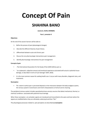 Concept Of Pain
SHAHINA BANO
(Lecturer, DUHS, DION&M)
Year 1, semester II
Objectives
At the end of the session learners will be able to:
1. Define the process of pain (physiological changes)
2. Describe the different theories of pain theory.
3. differentiate between acute and chronic pain
4. Discuss the non pharmacologic interventions pain management.
5. identify pharmacologic interventions for pain management
Concept of pain
• . The International Association for the Study of Pain (IASP) defines pain as
• “an unpleasant, subjective sensory and emotional experience associated with actual or potential tissue
damage, or described in terms of such damage” (IASP, 2010).
• It is the most common reason for seeking health care. It occurs with many disorders, diagnostic tests, and
treatments.
Nociception
• The extent to which pain is perceived depends on the interaction between the body analgesia system,
the nervous system's transmission and mind’s interpretations of stimuli and its meaning.
The peripheral nervous system includes specialized primary sensory neurons that detect mechanical, thermal, or
chemical conditions associated with potential tissue damage.
When these nociceptors are activated, signals are transduced and transmitted to the spine and brain where the
signals are modified before they are ultimately understood and then “felt.”
The physiological processes related to pain perception are described as nociception
 