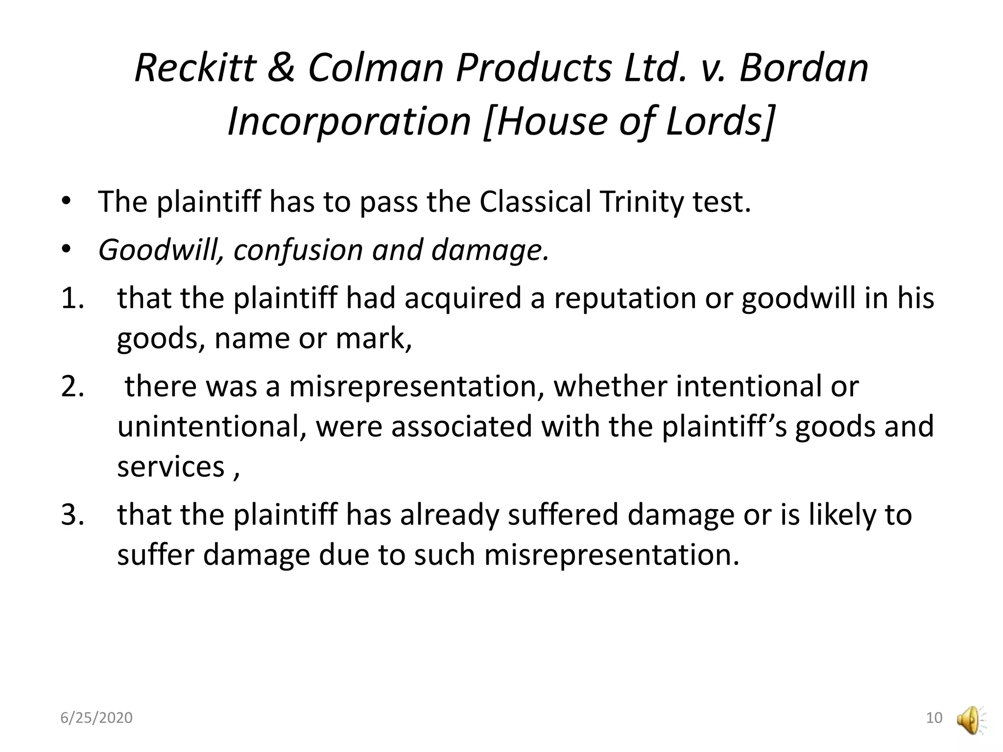 Reckitt & Colman Products Ltd. v. Bordan
Incorporation [House of Lords]
• The plaintiff has to pass the Classical Trinity test.
• Goodwill, confusion and damage.
1. that the plaintiff had acquired a reputation or goodwill in his
goods, name or mark,
2. there was a misrepresentation, whether intentional or
unintentional, were associated with the plaintiff’s goods and
services ,
3. that the plaintiff has already suffered damage or is likely to
suffer damage due to such misrepresentation.
6/25/2020 10
 