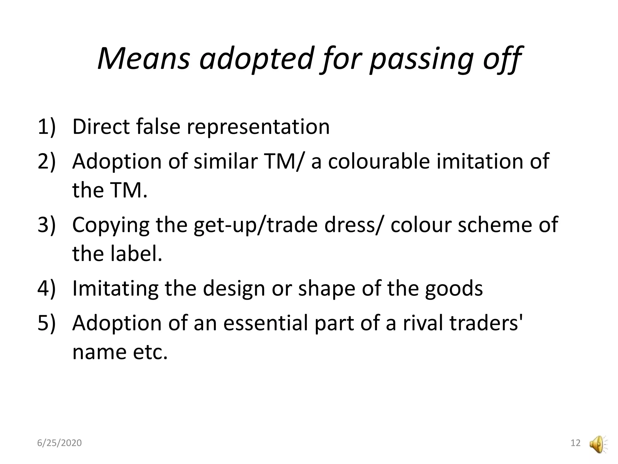 Means adopted for passing off
1) Direct false representation
2) Adoption of similar TM/ a colourable imitation of
the TM.
3) Copying the get-up/trade dress/ colour scheme of
the label.
4) Imitating the design or shape of the goods
5) Adoption of an essential part of a rival traders'
name etc.
6/25/2020 12
 