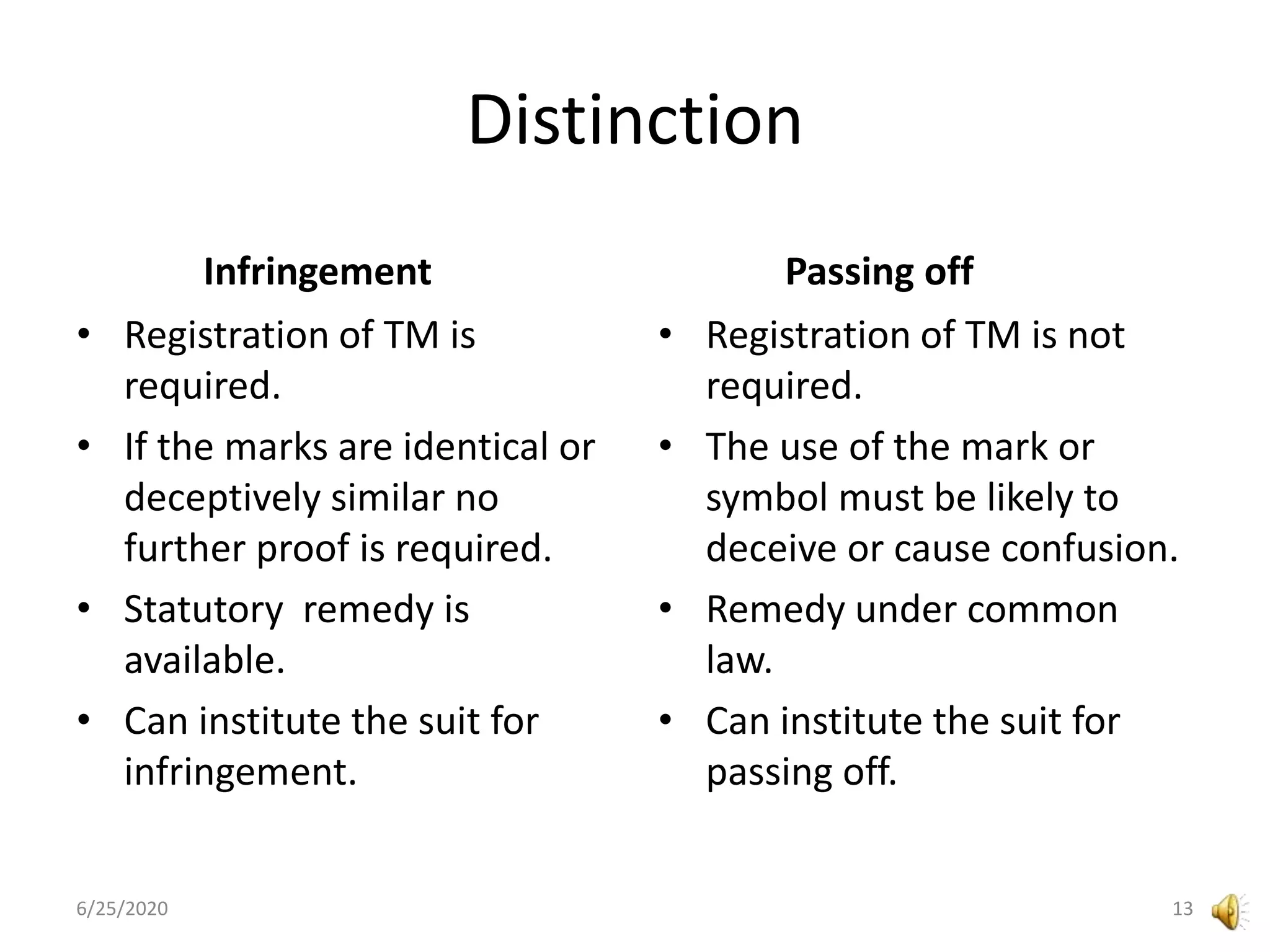 Distinction
Infringement
• Registration of TM is
required.
• If the marks are identical or
deceptively similar no
further proof is required.
• Statutory remedy is
available.
• Can institute the suit for
infringement.
Passing off
• Registration of TM is not
required.
• The use of the mark or
symbol must be likely to
deceive or cause confusion.
• Remedy under common
law.
• Can institute the suit for
passing off.
6/25/2020 13
 