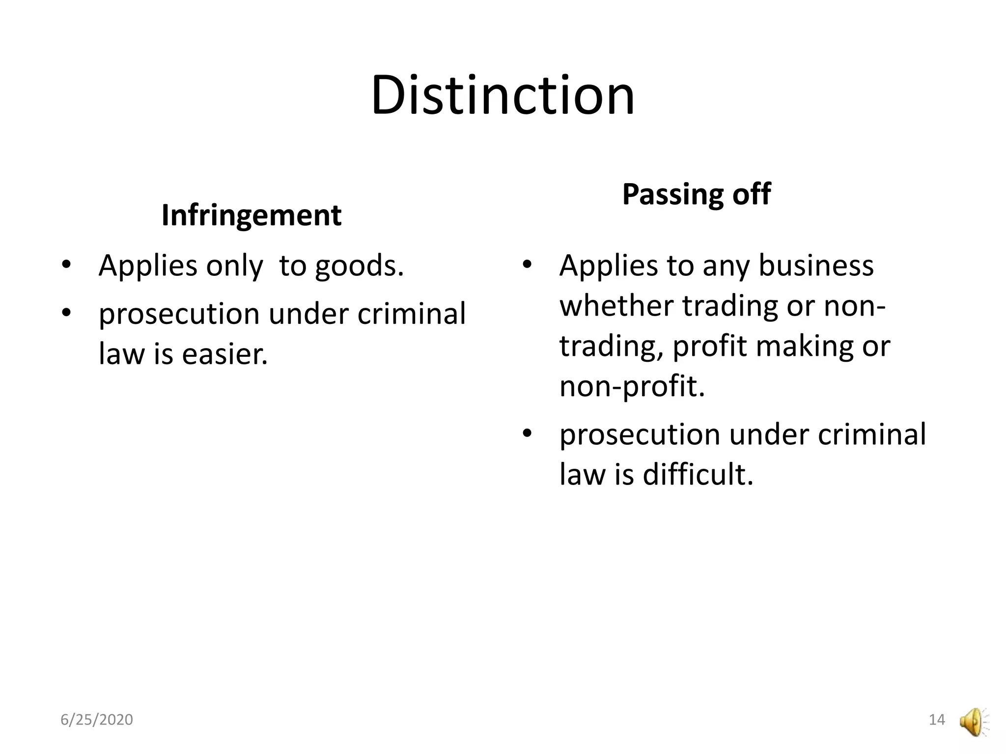 Distinction
Infringement
• Applies only to goods.
• prosecution under criminal
law is easier.
Passing off
• Applies to any business
whether trading or non-
trading, profit making or
non-profit.
• prosecution under criminal
law is difficult.
6/25/2020 14
 
