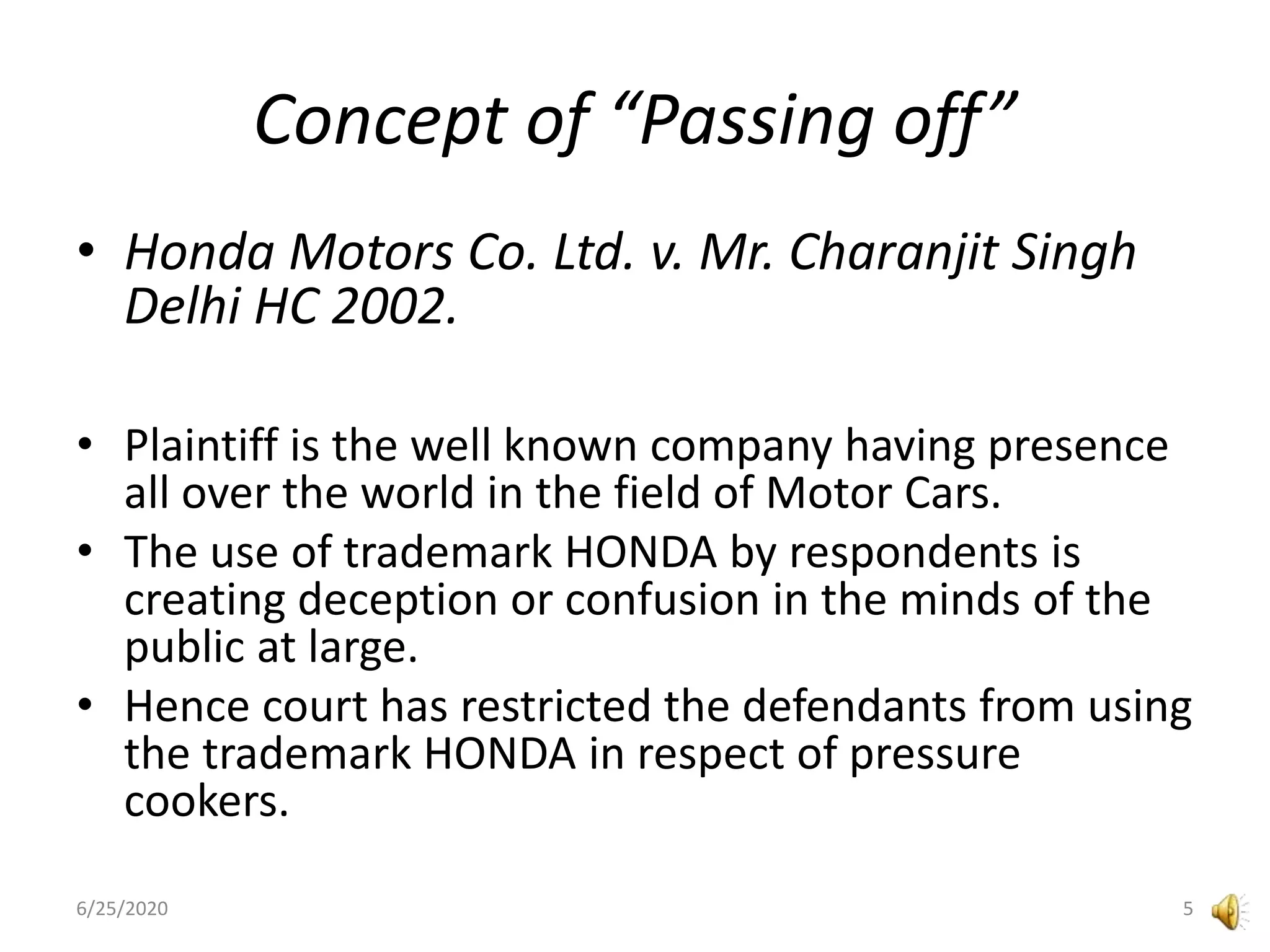 Concept of “Passing off”
• Honda Motors Co. Ltd. v. Mr. Charanjit Singh
Delhi HC 2002.
• Plaintiff is the well known company having presence
all over the world in the field of Motor Cars.
• The use of trademark HONDA by respondents is
creating deception or confusion in the minds of the
public at large.
• Hence court has restricted the defendants from using
the trademark HONDA in respect of pressure
cookers.
6/25/2020 5
 