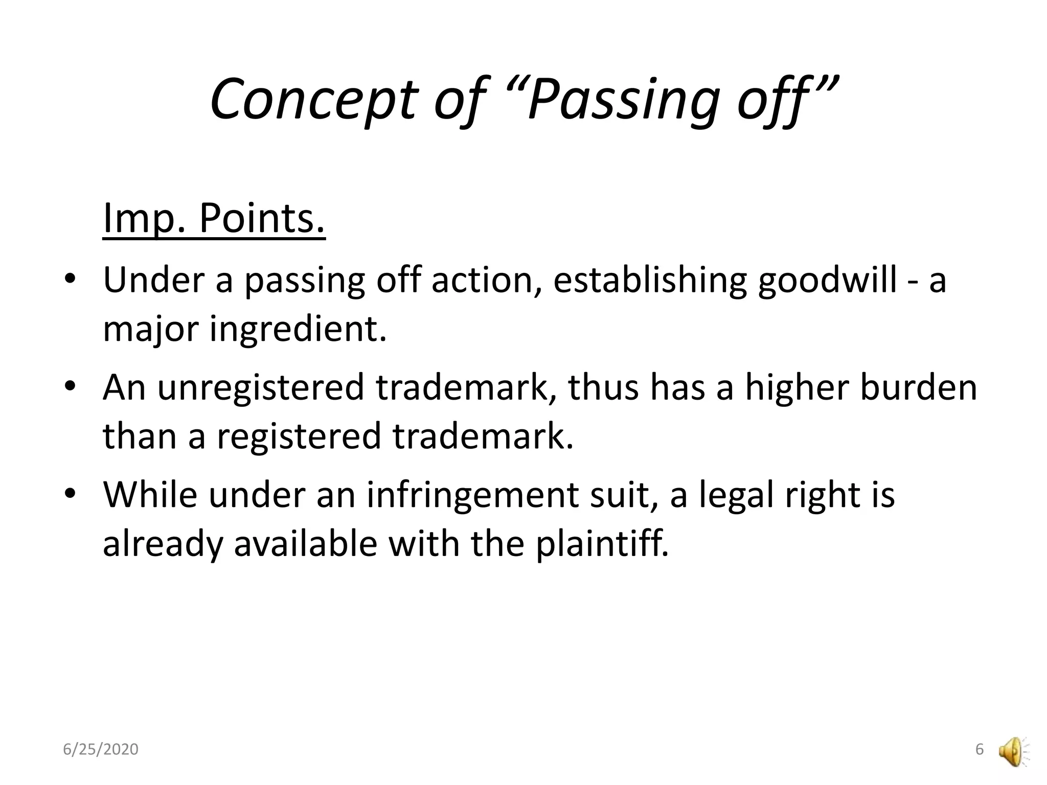Concept of “Passing off”
Imp. Points.
• Under a passing off action, establishing goodwill - a
major ingredient.
• An unregistered trademark, thus has a higher burden
than a registered trademark.
• While under an infringement suit, a legal right is
already available with the plaintiff.
6/25/2020 6
 