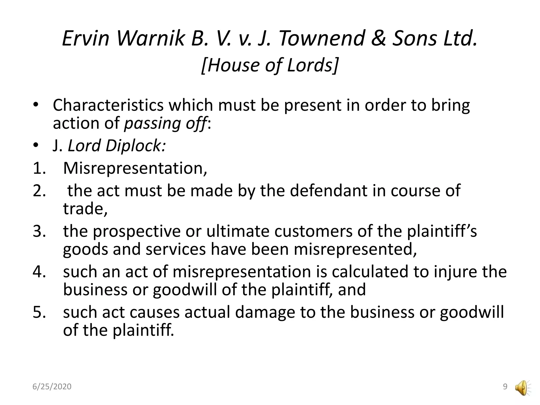 Ervin Warnik B. V. v. J. Townend & Sons Ltd.
[House of Lords]
• Characteristics which must be present in order to bring
action of passing off:
• J. Lord Diplock:
1. Misrepresentation,
2. the act must be made by the defendant in course of
trade,
3. the prospective or ultimate customers of the plaintiff’s
goods and services have been misrepresented,
4. such an act of misrepresentation is calculated to injure the
business or goodwill of the plaintiff, and
5. such act causes actual damage to the business or goodwill
of the plaintiff.
6/25/2020 9
 