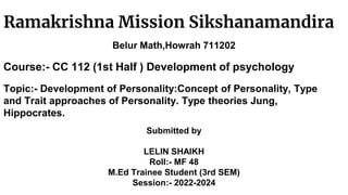 Ramakrishna Mission Sikshanamandira
Belur Math,Howrah 711202
Course:- CC 112 (1st Half ) Development of psychology
Topic:- Development of Personality:Concept of Personality, Type
and Trait approaches of Personality. Type theories Jung,
Hippocrates.
Submitted by
LELIN SHAIKH
Roll:- MF 48
M.Ed Trainee Student (3rd SEM)
Session:- 2022-2024
 
