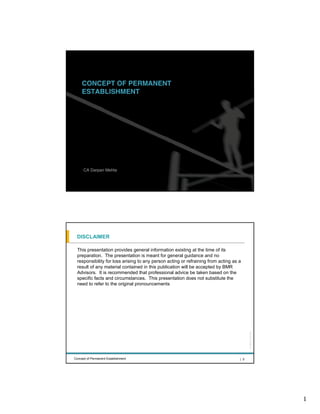 CONCEPT OF PERMANENT
      ESTABLISHMENT




                                                                                           All rights reserved |
       CA Darpan Mehta


Concept of Permanent Establishment                                                   | 1




  DISCLAIMER

   This presentation provides general information existing at the time of its
   preparation. The presentation is meant for general guidance and no
   responsibility for loss arising to any person acting or refraining from acting as a
   result of any material contained in this publication will be accepted by BMR
   Advisors. It is recommended that professional advice be taken based on the
   specific facts and circumstances. This presentation does not substitute the
   need to refer to the original pronouncements
                                                                                           All rights reserved |




 Concept of Permanent Establishment                                                  | 2




                                                                                                                   1
 