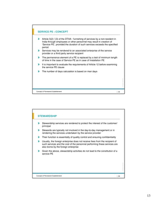 SERVICE PE - CONCEPT

       Article 5(2) / (3) of the DTAA - furnishing of services by a non-resident in
       India through employees or other personnel may result in creation of
       ‘Service PE’, provided the duration of such services exceeds the specified
       period
       Services may be rendered to an associated enterprise of the service
       provider or a third party service recipient
       The permanence element of a PE is replaced by a test of minimum length
       of time in the case of Service PE as in case of Installation PE
       It is important to evaluate the requirements of Article 12 before examining
       the service PE clause
       The number of days calculation is based on man days




                                                                                              All rights reserved |
Concept of Permanent Establishment                                                     | 25




 STEWARDSHIP

       Stewardship services are rendered to protect the interest of the customer/
       principal
       Stewards are typically not involved in the day-to-day management or in
       rendering the services undertaken by the service provider
       Their function is essentially of quality control and ensuring confidentiality
       Usually, the foreign enterprise does not receive fees from the recipient of
       such services and the cost of the personnel performing these services are
       also borne by the foreign enterprise
       Given the above, stewardship activities do not lead to the constitution of a
       service PE
                                                                                              All rights reserved |




Concept of Permanent Establishment                                                     | 26




                                                                                                                      13
 