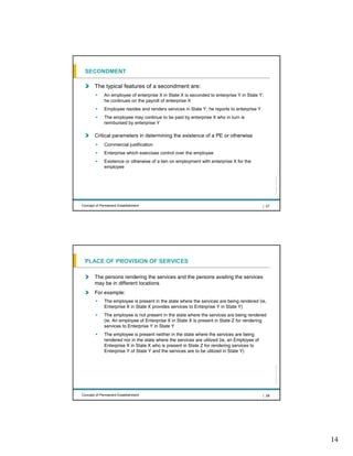 SECONDMENT

       The typical features of a secondment are:
             An employee of enterprise X in State X is seconded to enterprise Y in State Y;
             he continues on the payroll of enterprise X
             Employee resides and renders services in State Y; he reports to enterprise Y
             The employee may continue to be paid by enterprise X who in turn is
             reimbursed by enterprise Y

       Critical parameters in determining the existence of a PE or otherwise
             Commercial justification
             Enterprise which exercises control over the employee
             Existence or otherwise of a lien on employment with enterprise X for the
             employee




                                                                                                    All rights reserved |
Concept of Permanent Establishment                                                           | 27




 PLACE OF PROVISION OF SERVICES

       The persons rendering the services and the persons availing the services
       may be in different locations
       For example:
             The employee is present in the state where the services are being rendered (ie,
             Enterprise X in State X provides services to Enterprise Y in State Y)
             The employee is not present in the state where the services are being rendered
             (ie, An employee of Enterprise X in State X is present in State Z for rendering
             services to Enterprise Y in State Y
             The employee is present neither in the state where the services are being
             rendered nor in the state where the services are utilized (ie, an Employee of
             Enterprise X in State X who is present in State Z for rendering services to
             Enterprise Y of State Y and the services are to be utilized in State Y)
                                                                                                    All rights reserved |




Concept of Permanent Establishment                                                           | 28




                                                                                                                            14
 