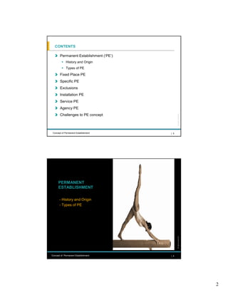 CONTENTS

       Permanent Establishment (‘PE’)
             History and Origin
             Types of PE
       Fixed Place PE
       Specific PE
       Exclusions
       Installation PE
       Service PE
       Agency PE
       Challenges to PE concept




                                              All rights reserved |
 Concept of Permanent Establishment     | 3




      PERMANENT
      ESTABLISHMENT

       - History and Origin
       - Types of PE
                                              All rights reserved |




Concept of Permanent Establishment      | 4




                                                                      2
 