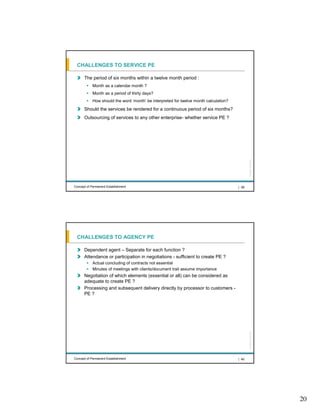 CHALLENGES TO SERVICE PE

      The period of six months within a twelve month period :
            Month as a calendar month ?
            Month as a period of thirty days?
            How should the word ‘month’ be interpreted for twelve month calculation?
      Should the services be rendered for a continuous period of six months?
      Outsourcing of services to any other enterprise- whether service PE ?




                                                                                              All rights reserved |
Concept of Permanent Establishment                                                     | 39




 CHALLENGES TO AGENCY PE

      Dependent agent – Separate for each function ?
      Attendance or participation in negotiations - sufficient to create PE ?
            Actual concluding of contracts not essential
            Minutes of meetings with clients/document trail assume importance
      Negotiation of which elements (essential or all) can be considered as
      adequate to create PE ?
      Processing and subsequent delivery directly by processor to customers -
      PE ?
                                                                                              All rights reserved |




Concept of Permanent Establishment                                                     | 40




                                                                                                                      20
 