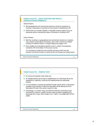 FIXED PLACE PE – OECD POSITION AND INDIA’S
 OBSERVATIONS/COMMENTS
  OECD Position:
      Both geographical and commercial coherence would be necessary to
      construe a fixed place of business for the purpose of establishing a PE
      OECD does not consider tangible or intangible property leased out by an
      enterprise without maintaining a place of business to constitute a PE


  India’s Position:
      Both the conditions ie geographical and commercial coherence in isolation,
      may construe a fixed place of business; work under a series of unrelated
      contracts for different clients in a large building may trigger a PE
      Even tangible and intangible properties could, in certain circumstances,
      constitute a PE of the lessor in the source country




                                                                                           All rights reserved |
      It is necessary to determine who actually exercises control over the
      property and whose business is being carried out through such leased asset


Concept of Permanent Establishment                                                  | 11




 FIXED PLACE PE – TEMPUS TEST

      No minimum threshold under Indian law
      An isolated activity cannot lead to establishment of a fixed base PE as the
      ingredients of regularity, continuity and repetitiveness are essentially
      missing
      If a non-resident is carrying its activities through a place which is exclusively
      available to its business in India then that place will be deemed to be its
      fixed place PE even if the same is used for a day
      Interestingly, in a recent ruling, the AAR has held that conducting of golf
      tournament in India for a week’s duration does not lead to existence of a
      fixed base PE in India. Golf in Dubai, LLC v. ADIT, In re (2008) 306 ITR 374
      (AAR)
                                                                                           All rights reserved |




Concept of Permanent Establishment                                                  | 12




                                                                                                                   6
 