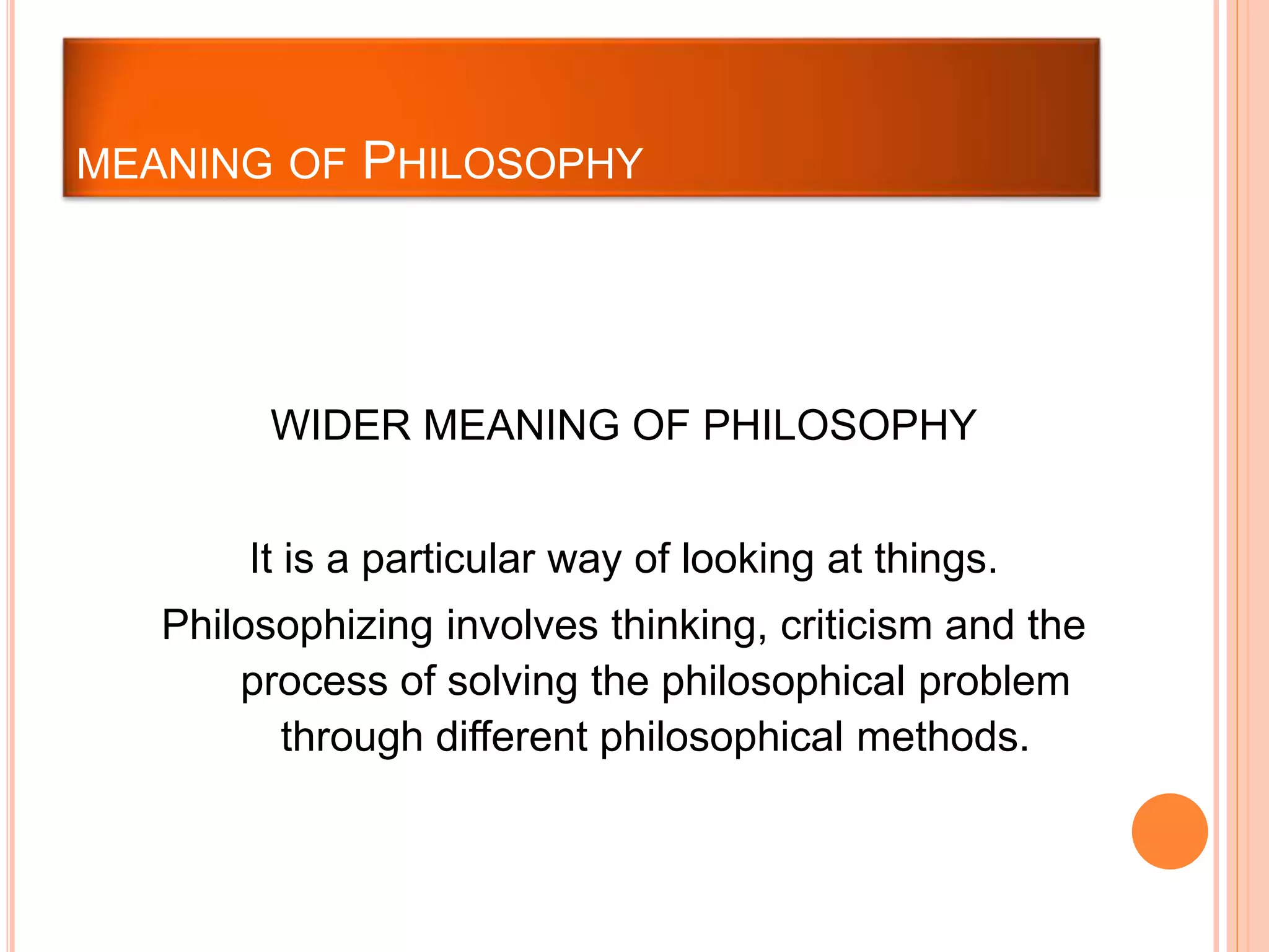 WIDER MEANING OF PHILOSOPHY
It is a particular way of looking at things.
Philosophizing involves thinking, criticism and the
process of solving the philosophical problem
through different philosophical methods.
MEANING OF PHILOSOPHY
 