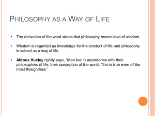 PHILOSOPHY AS A WAY OF LIFE
• The derivation of the word states that philosophy means love of wisdom.
• Wisdom is regarded as knowledge for the conduct of life and philosophy
is valued as a way of life.
• Aldous Huxley rightly says, “Man live in accordance with their
philosophies of life, their conception of the world. This is true even of the
most thoughtless.”
 
