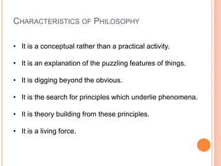 CHARACTERISTICS OF PHILOSOPHY
• It is a conceptual rather than a practical activity.
• It is an explanation of the puzzling features of things.
• It is digging beyond the obvious.
• It is the search for principles which underlie phenomena.
• It is theory building from these principles.
• It is a living force.
 