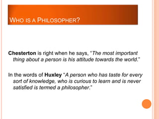 Chesterton is right when he says, “The most important
thing about a person is his attitude towards the world.”
In the words of Huxley “A person who has taste for every
sort of knowledge, who is curious to learn and is never
satisfied is termed a philosopher.”
WHO IS A PHILOSOPHER?
 