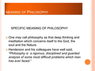 SPECIFIC MEANING OF PHILOSOPHY
 One may call philosophy as that deep thinking and
meditation which concerns itself to the God, the
soul and the Nature.
 Henderson and his colleagues have well said,
“Philosophy is a rigorous, disciplined and guarded
analysis of some most difficult problems which man
has ever faced.”
MEANING OF PHILOSOPHY
 