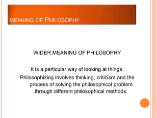 WIDER MEANING OF PHILOSOPHY
It is a particular way of looking at things.
Philosophizing involves thinking, criticism and the
process of solving the philosophical problem
through different philosophical methods.
MEANING OF PHILOSOPHY
 