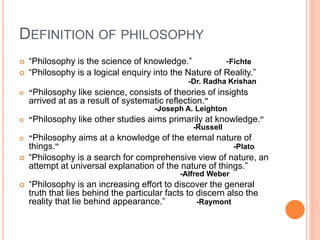 DEFINITION OF PHILOSOPHY
 “Philosophy is the science of knowledge.” -Fichte
 “Philosophy is a logical enquiry into the Nature of Reality.”
-Dr. Radha Krishan
 “Philosophy like science, consists of theories of insights
arrived at as a result of systematic reflection.”
-Joseph A. Leighton
 “Philosophy like other studies aims primarily at knowledge.”
-Russell
 “Philosophy aims at a knowledge of the eternal nature of
things.” -Plato
 “Philosophy is a search for comprehensive view of nature, an
attempt at universal explanation of the nature of things.”
-Alfred Weber
 “Philosophy is an increasing effort to discover the general
truth that lies behind the particular facts to discern also the
reality that lie behind appearance.” -Raymont
 