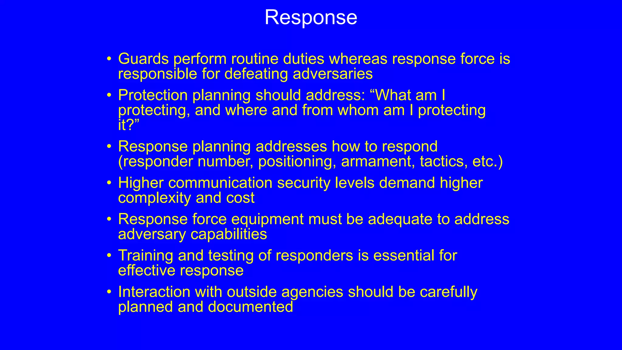 Response
• Guards perform routine duties whereas response force is
responsible for defeating adversaries
• Protection planning should address: “What am I
protecting, and where and from whom am I protecting
it?”
• Response planning addresses how to respond
(responder number, positioning, armament, tactics, etc.)
• Higher communication security levels demand higher
complexity and cost
• Response force equipment must be adequate to address
adversary capabilities
• Training and testing of responders is essential for
effective response
• Interaction with outside agencies should be carefully
planned and documented
 