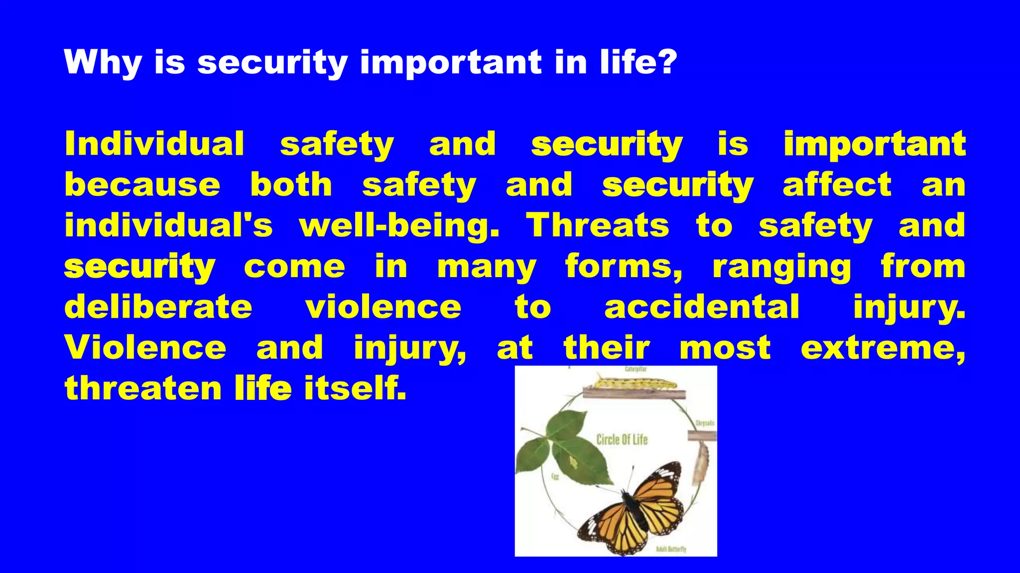 Why is security important in life?
Individual safety and security is important
because both safety and security affect an
individual's well-being. Threats to safety and
security come in many forms, ranging from
deliberate violence to accidental injury.
Violence and injury, at their most extreme,
threaten life itself.
 