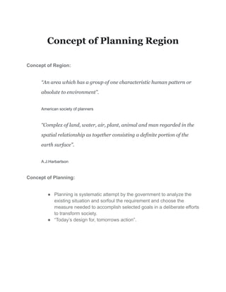 Concept of Planning Region
Concept of Region:
“An area which has a group of one characteristic human pattern or
absolute to environment”.
American society of planners
“Complex of land, water, air, plant, animal and man regarded in the
spatial relationship as together consisting a definite portion of the
earth surface”.
A.J.Harbartson
Concept of Planning:
● Planning is systematic attempt by the government to analyze the
existing situation and sorfoul the requirement and choose the
measure needed to accomplish selected goals in a deliberate efforts
to transform society.
● “Today’s design for, tomorrows action”.
 