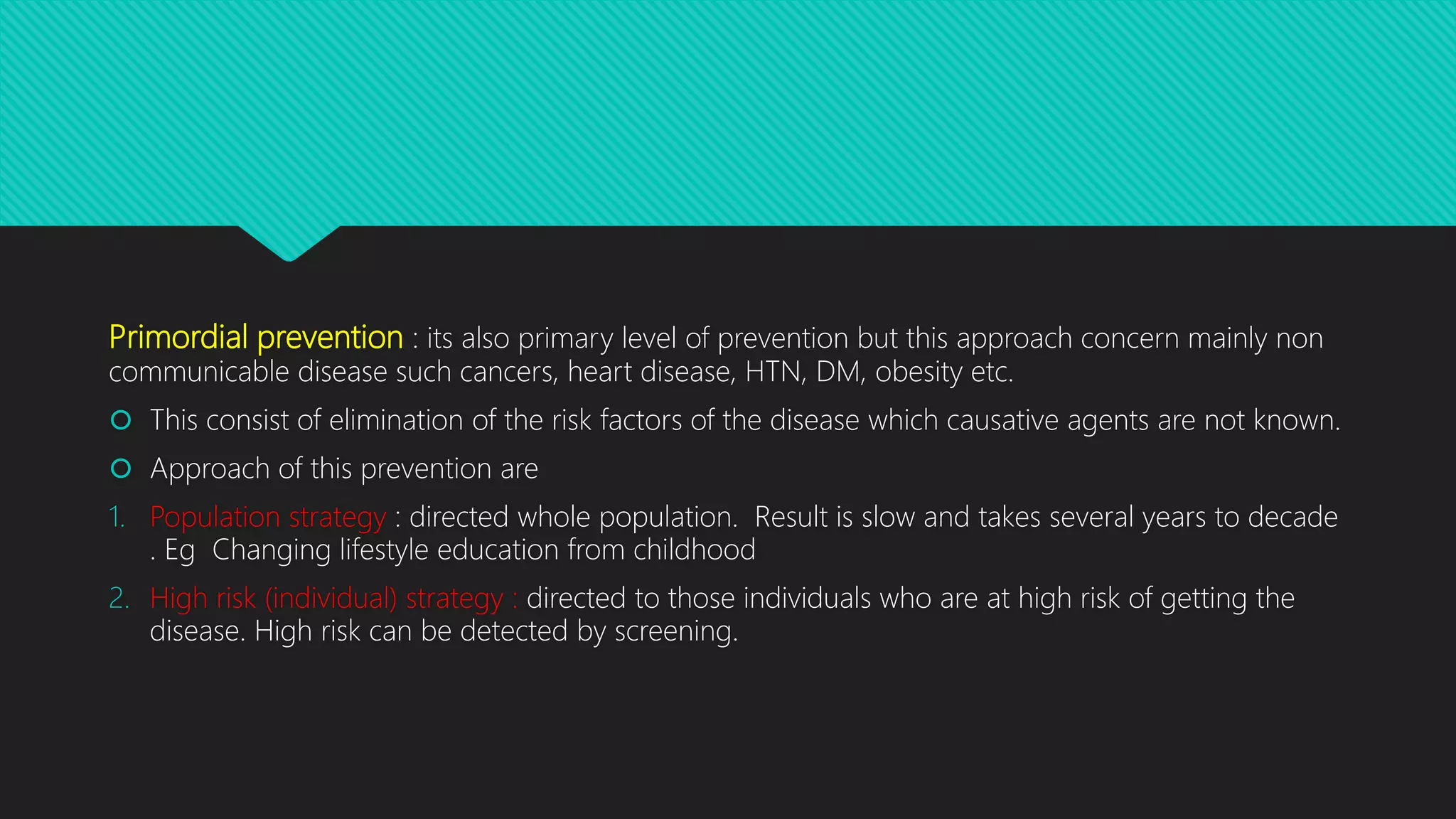 Primordial prevention : its also primary level of prevention but this approach concern mainly non
communicable disease such cancers, heart disease, HTN, DM, obesity etc.
 This consist of elimination of the risk factors of the disease which causative agents are not known.
 Approach of this prevention are
1. Population strategy : directed whole population. Result is slow and takes several years to decade
. Eg Changing lifestyle education from childhood
2. High risk (individual) strategy : directed to those individuals who are at high risk of getting the
disease. High risk can be detected by screening.
 