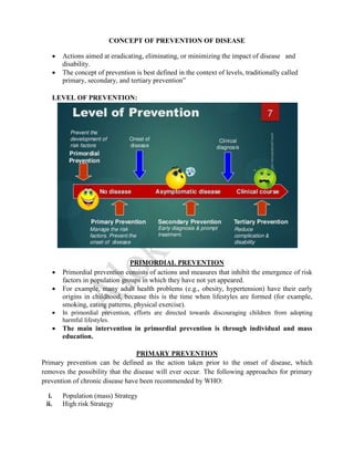 CONCEPT OF PREVENTION OF DISEASE
 Actions aimed at eradicating, eliminating, or minimizing the impact of disease and
disability.
 The concept of prevention is best defined in the context of levels, traditionally called
primary, secondary, and tertiary prevention”
LEVEL OF PREVENTION:
PRIMORDIAL PREVENTION
 Primordial prevention consists of actions and measures that inhibit the emergence of risk
factors in population groups in which they have not yet appeared.
 For example, many adult health problems (e.g., obesity, hypertension) have their early
origins in childhood, because this is the time when lifestyles are formed (for example,
smoking, eating patterns, physical exercise).
 In primordial prevention, efforts are directed towards discouraging children from adopting
harmful lifestyles.
 The main intervention in primordial prevention is through individual and mass
education.
PRIMARY PREVENTION
Primary prevention can be defined as the action taken prior to the onset of disease, which
removes the possibility that the disease will ever occur. The following approaches for primary
prevention of chronic disease have been recommended by WHO:
i. Population (mass) Strategy
ii. High risk Strategy
 