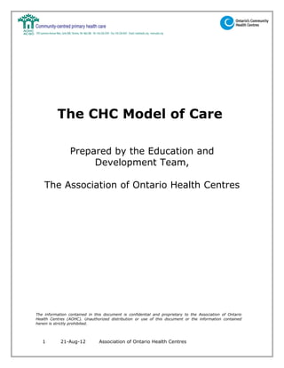 The CHC Model of Care

                 Prepared by the Education and
                      Development Team,

    The Association of Ontario Health Centres




The information contained in this document is confidential and proprietary to the Association of Ontario
Health Centres (AOHC). Unauthorized distribution or use of this document or the information contained
herein is strictly prohibited.



   1        21-Aug-12          Association of Ontario Health Centres
 