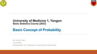 University of Medicine 1, Yangon
Basic Statistics Course (2023)
Basic Concept of Probability
D R . N YA N L I N N
L E C T U R E R
D E PA RT ME N T O F P R E V E N T I VE A N D S O C I A L ME D I C I N E
 