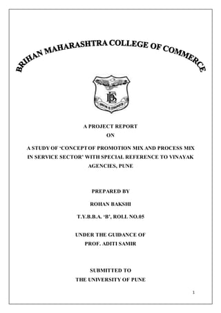 1
A PROJECT REPORT
ON
A STUDY OF ‘CONCEPTOF PROMOTION MIX AND PROCESS MIX
IN SERVICE SECTOR’ WITH SPECIAL REFERENCE TO VINAYAK
AGENCIES, PUNE
PREPARED BY
ROHAN BAKSHI
T.Y.B.B.A. ‘B’, ROLL NO.05
UNDER THE GUIDANCE OF
PROF. ADITI SAMIR
SUBMITTED TO
THE UNIVERSITY OF PUNE
 