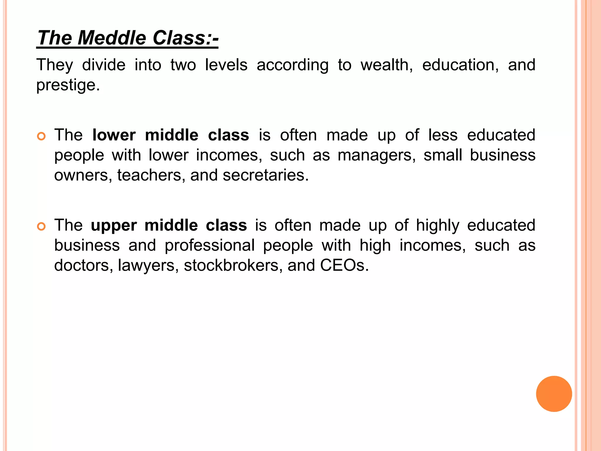 The Meddle Class:- 
They divide into two levels according to wealth, education, and 
prestige. 
 The lower middle class is often made up of less educated 
people with lower incomes, such as managers, small business 
owners, teachers, and secretaries. 
 The upper middle class is often made up of highly educated 
business and professional people with high incomes, such as 
doctors, lawyers, stockbrokers, and CEOs. 
 