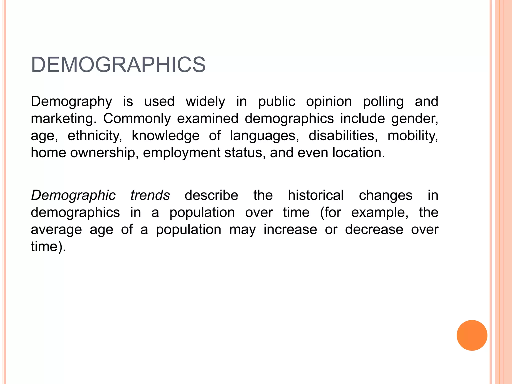 DEMOGRAPHICS 
Demography is used widely in public opinion polling and 
marketing. Commonly examined demographics include gender, 
age, ethnicity, knowledge of languages, disabilities, mobility, 
home ownership, employment status, and even location. 
Demographic trends describe the historical changes in 
demographics in a population over time (for example, the 
average age of a population may increase or decrease over 
time). 
 