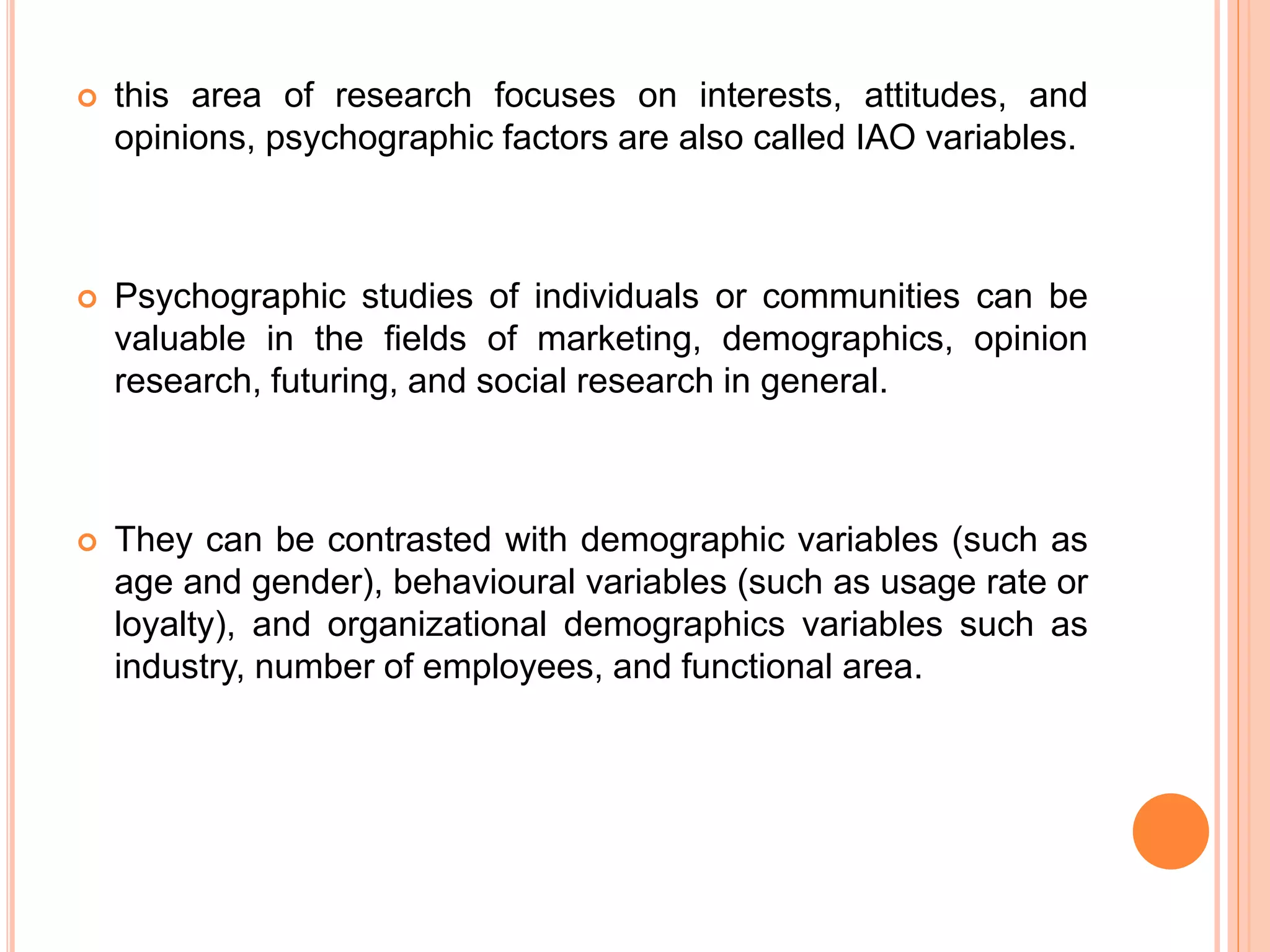  this area of research focuses on interests, attitudes, and 
opinions, psychographic factors are also called IAO variables. 
 Psychographic studies of individuals or communities can be 
valuable in the fields of marketing, demographics, opinion 
research, futuring, and social research in general. 
 They can be contrasted with demographic variables (such as 
age and gender), behavioural variables (such as usage rate or 
loyalty), and organizational demographics variables such as 
industry, number of employees, and functional area. 
 