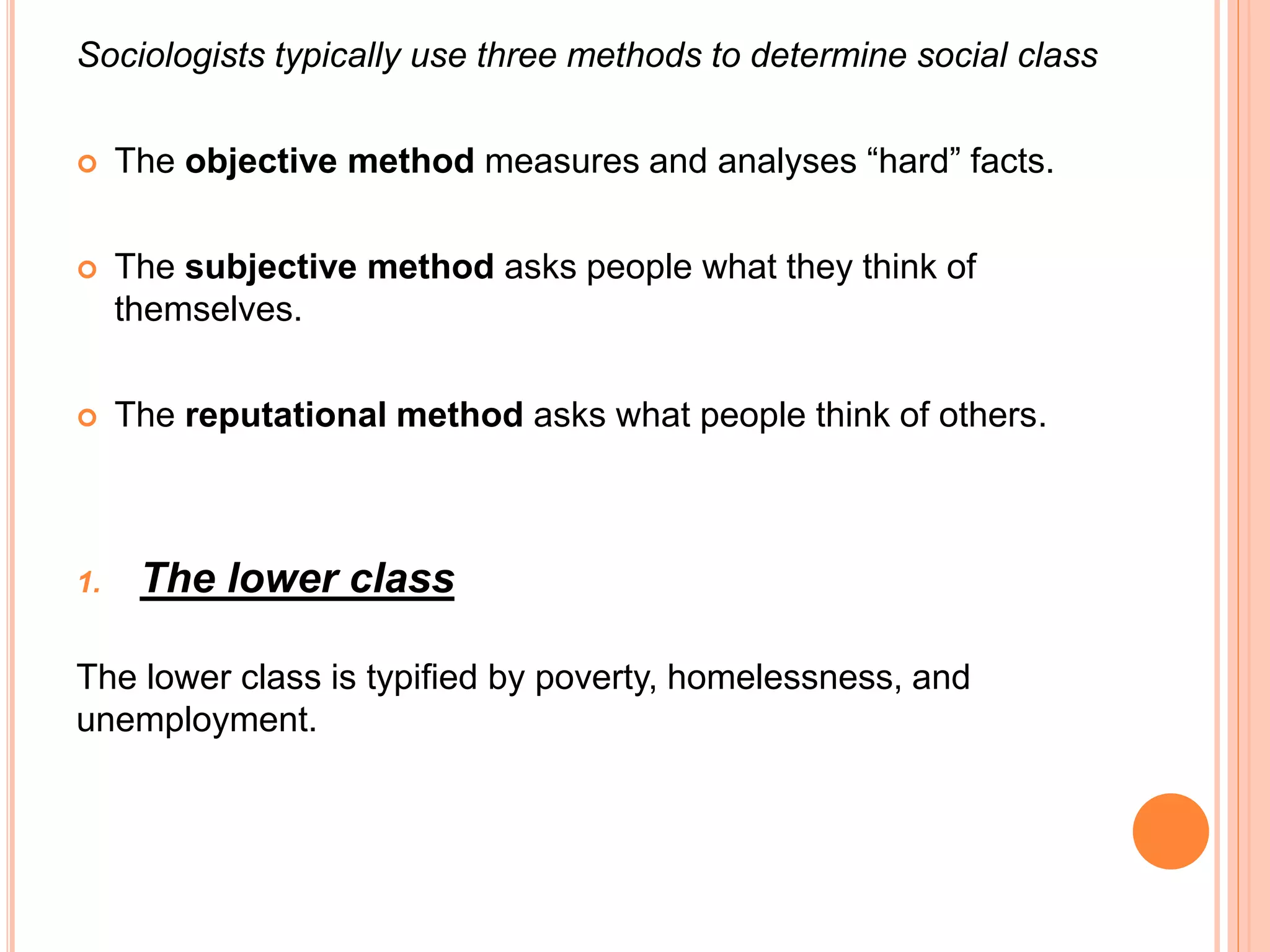 Sociologists typically use three methods to determine social class 
 The objective method measures and analyses “hard” facts. 
 The subjective method asks people what they think of 
themselves. 
 The reputational method asks what people think of others. 
1. The lower class 
The lower class is typified by poverty, homelessness, and 
unemployment. 
 