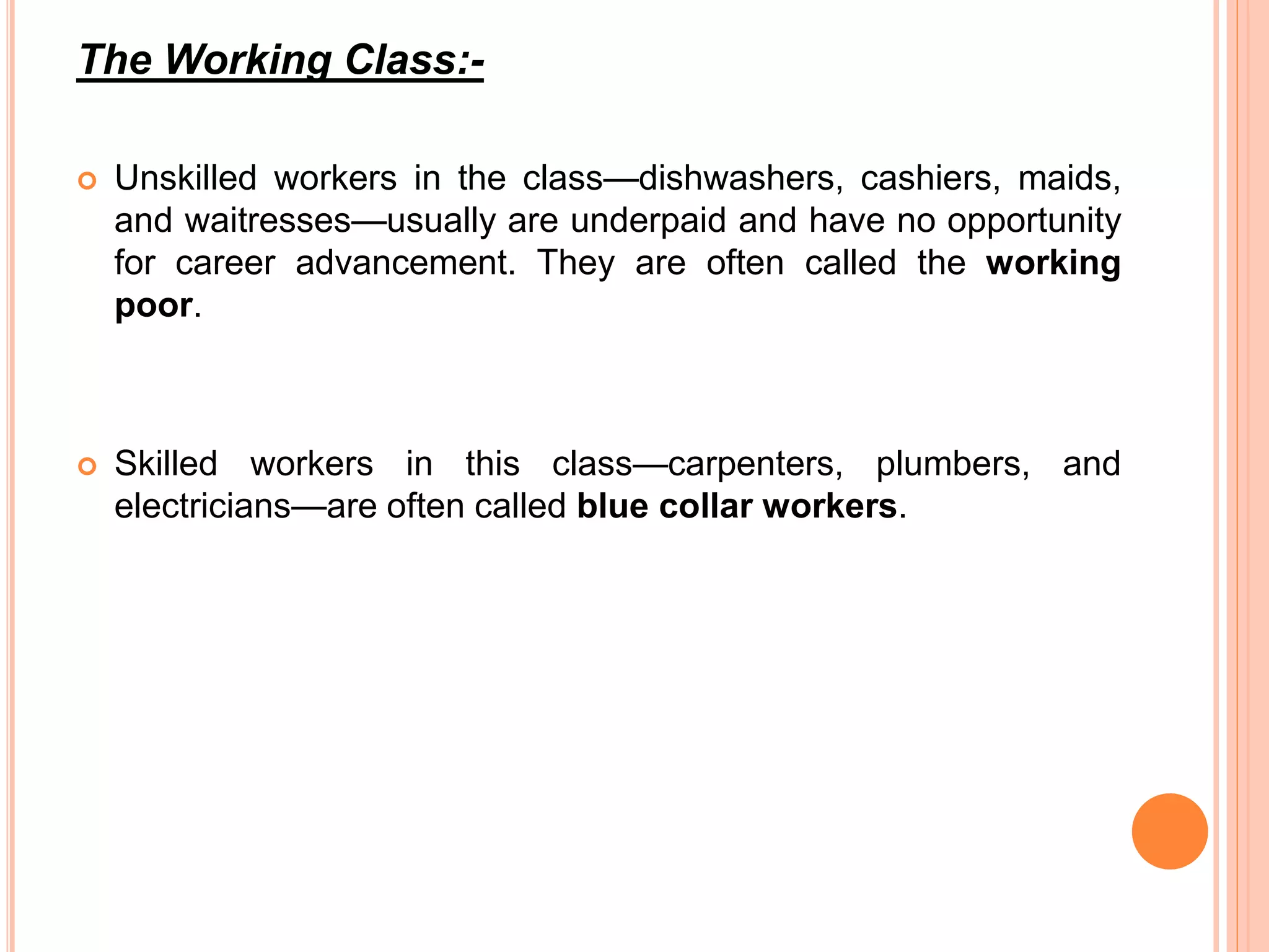 The Working Class:- 
 Unskilled workers in the class—dishwashers, cashiers, maids, 
and waitresses—usually are underpaid and have no opportunity 
for career advancement. They are often called the working 
poor. 
 Skilled workers in this class—carpenters, plumbers, and 
electricians—are often called blue collar workers. 
 