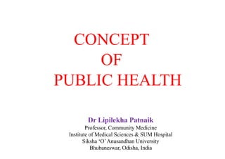 CONCEPT
OF
PUBLIC HEALTH
Dr Lipilekha Patnaik
Professor, Community Medicine
Institute of Medical Sciences & SUM Hospital
Siksha ‘O’Anusandhan University
Bhubaneswar, Odisha, India
 