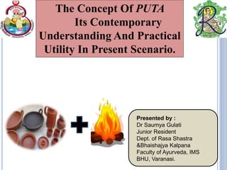 The Concept Of PUTA
Its Contemporary
Understanding And Practical
Utility In Present Scenario.
Presented by :
Dr Saumya Gulati
Junior Resident
Dept. of Rasa Shastra
&Bhaishajya Kalpana
Faculty of Ayurveda, IMS
BHU, Varanasi.
 
