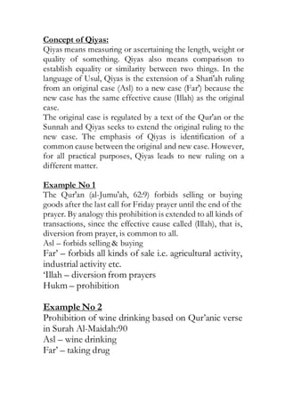 Concept of Qiyas:
Qiyas means measuring or ascertaining the length, weight or
quality of something. Qiyas also means comparison to
establish equality or similarity between two things. In the
language of Usul, Qiyas is the extension of a Shari'ah ruling
from an original case (Asl) to a new case (Far') because the
new case has the same effective cause (Illah) as the original
case.
The original case is regulated by a text of the Qur'an or the
Sunnah and Qiyas seeks to extend the original ruling to the
new case. The emphasis of Qiyas is identification of a
common cause between the original and new case. However,
for all practical purposes, Qiyas leads to new ruling on a
different matter.
Example No 1
The Qur'an (al-Jumu'ah, 62:9) forbids selling or buying
goods after the last call for Friday prayer until the end of the
prayer. By analogy this prohibition is extended to all kinds of
transactions, since the effective cause called (Illah), that is,
diversion from prayer, is common to all.
Asl – forbids selling & buying
Far’ – forbids all kinds of sale i.e. agricultural activity,
industrial activity etc.
‘Illah – diversion from prayers
Hukm – prohibition
Example No 2
Prohibition of wine drinking based on Qur’anic verse
in Surah Al-Maidah:90
Asl – wine drinking
Far’ – taking drug
 