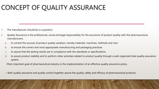 CONCEPT OF QUALITY ASSURANCE
1. The manufacturer should be in a position:
2. Quality Assurance is the professional, social and legal responsibility for the assurance of product quality with the pharmaceutical
manufacturers.
a. to control the sources of product quality variation, namely materials, machines, methods and men.
b. to ensure the correct and most appropriate manufacturing and packaging practices.
c. to assure that the testing results are in compliance with the standards or specifications.
d. to assure product stability and to perform other activities related to product quality through a well-organized total quality assurance
system.
3.Most important goal of pharmaceutical industry is the implementation of an effective quality assurance policy.
4. Both quality assurance and quality control together assure the quality, safety and efficacy of pharmaceutical products.
 