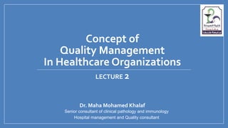 Concept of
Quality Management
In Healthcare Organizations
Dr. Maha Mohamed Khalaf
Senior consultant of clinical pathology and immunology
Hospital management and Quality consultant
LECTURE 2
 